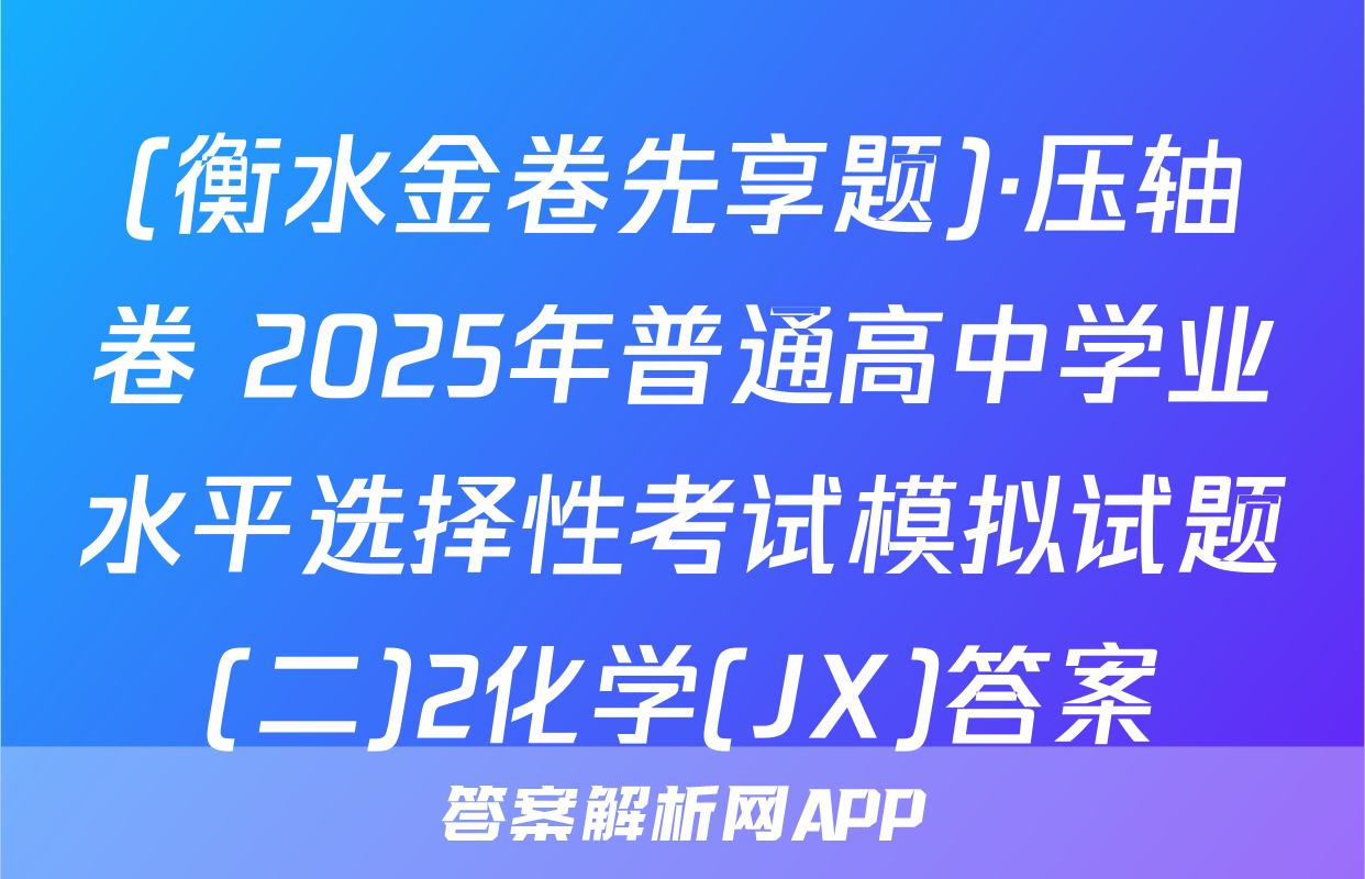 (衡水金卷先享题)·压轴卷 2025年普通高中学业水平选择性考试模拟试题(二)2化学(JX)答案