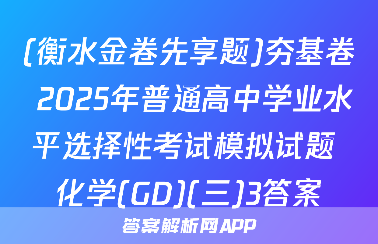(衡水金卷先享题)夯基卷 2025年普通高中学业水平选择性考试模拟试题 化学(GD)(三)3答案