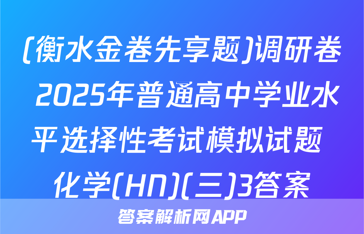 (衡水金卷先享题)调研卷 2025年普通高中学业水平选择性考试模拟试题 化学(HN)(三)3答案