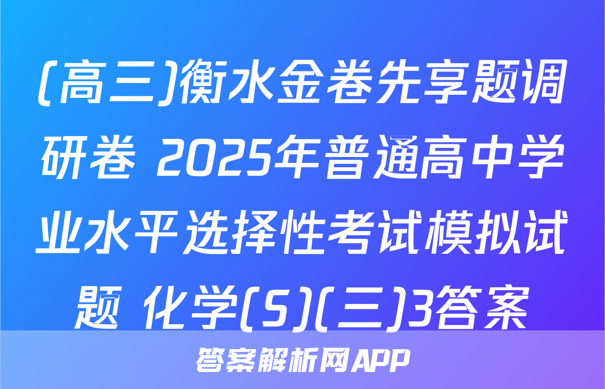 (高三)衡水金卷先享题调研卷 2025年普通高中学业水平选择性考试模拟试题 化学(S)(三)3答案
