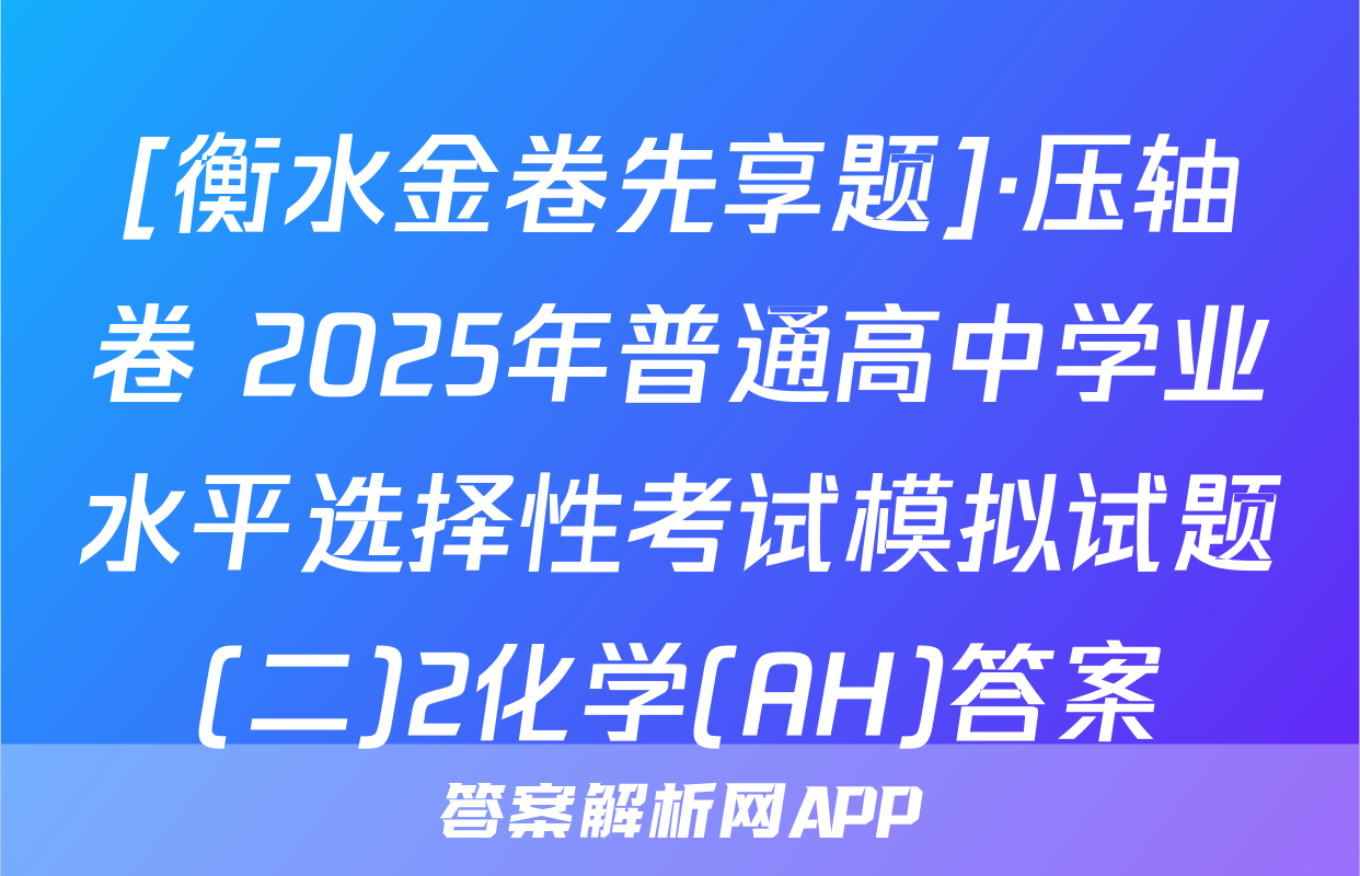 [衡水金卷先享题]·压轴卷 2025年普通高中学业水平选择性考试模拟试题(二)2化学(AH)答案