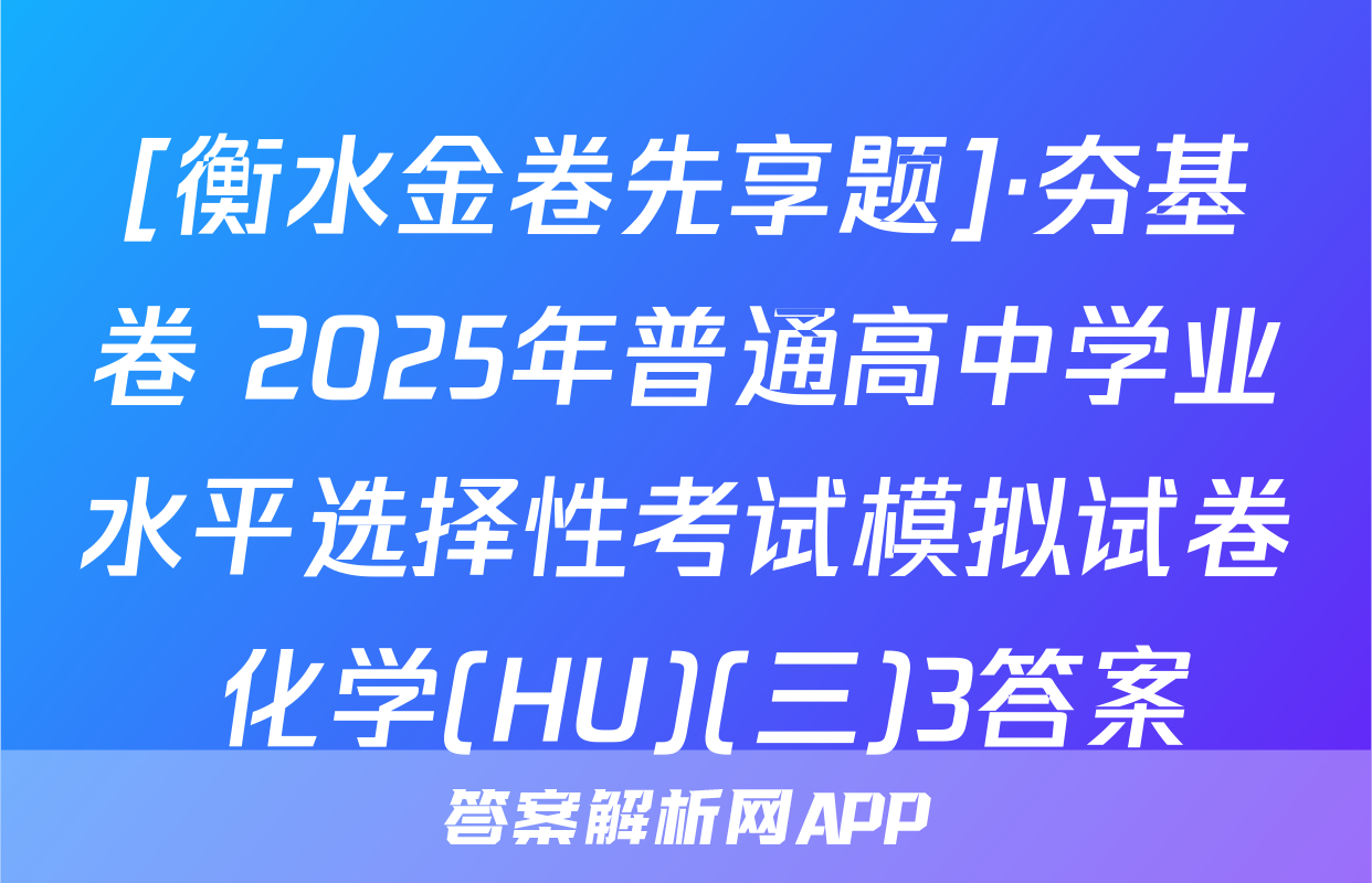 [衡水金卷先享题]·夯基卷 2025年普通高中学业水平选择性考试模拟试卷 化学(HU)(三)3答案
