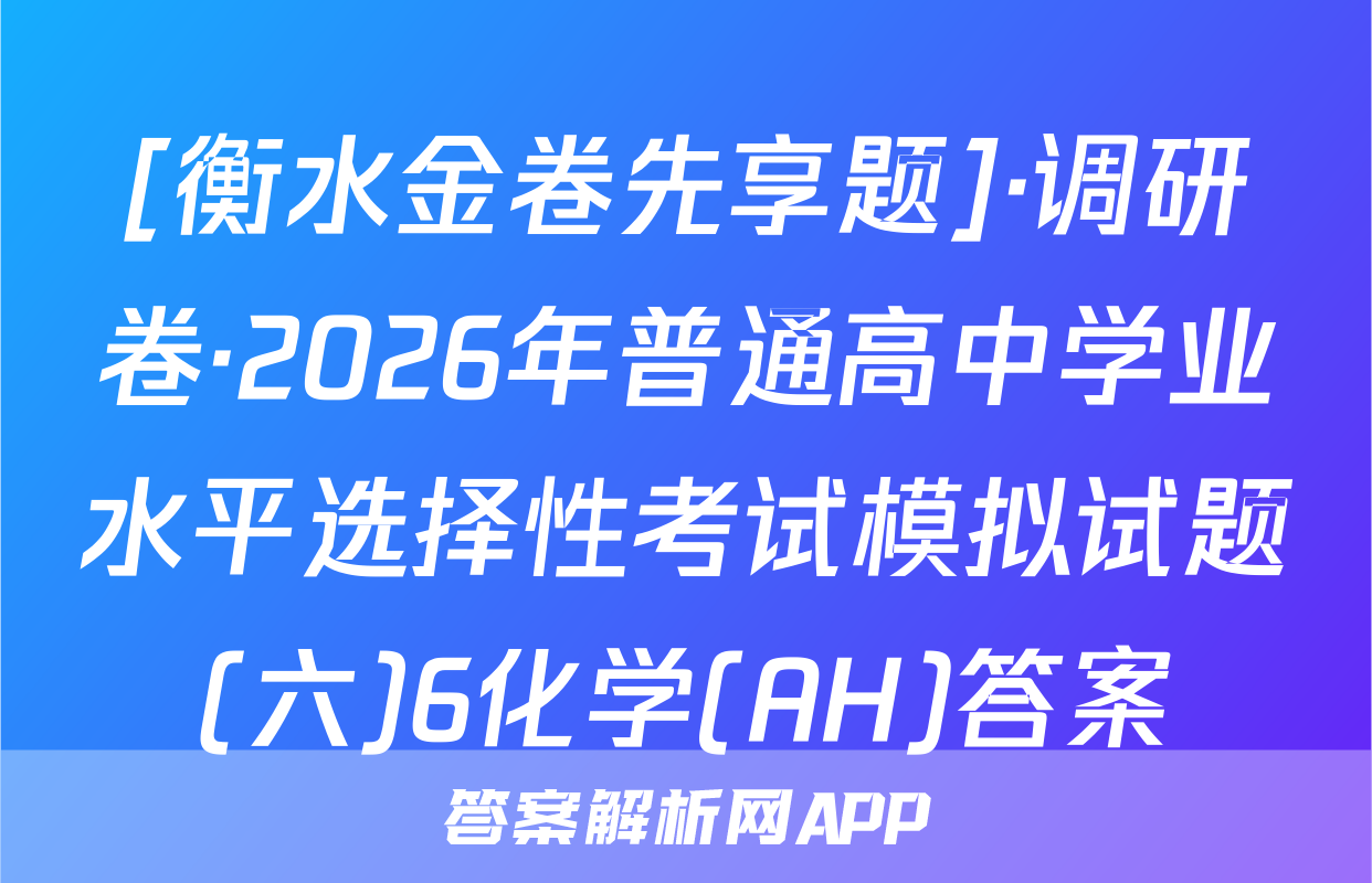 [衡水金卷先享题]·调研卷·2026年普通高中学业水平选择性考试模拟试题(六)6化学(AH)答案