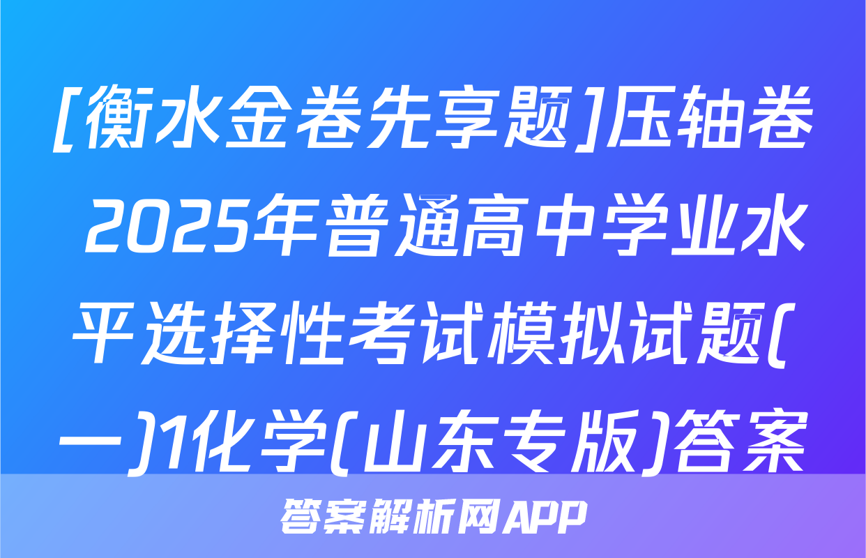 [衡水金卷先享题]压轴卷 2025年普通高中学业水平选择性考试模拟试题(一)1化学(山东专版)答案