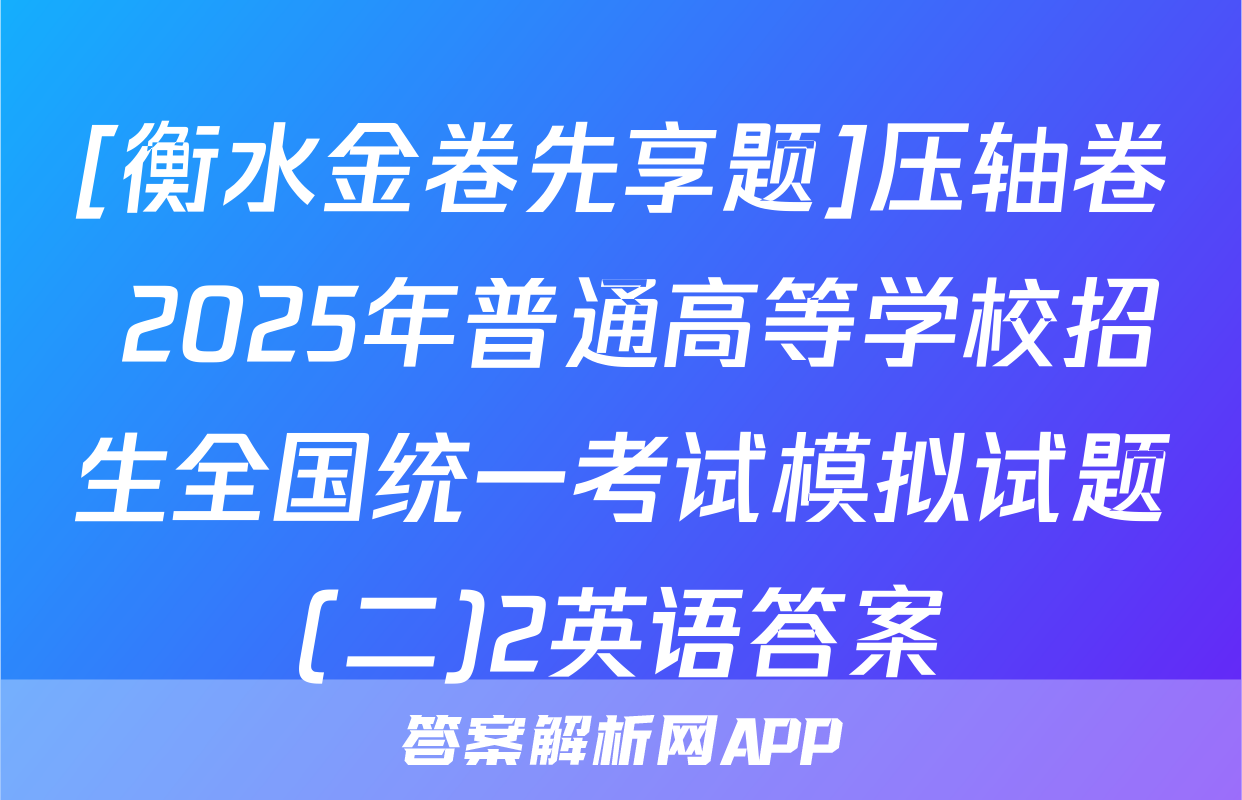 [衡水金卷先享题]压轴卷 2025年普通高等学校招生全国统一考试模拟试题(二)2英语答案