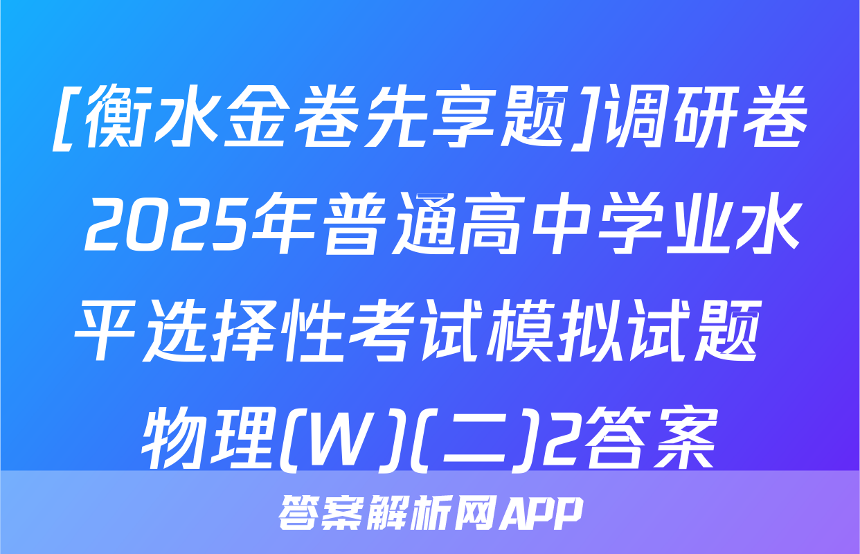 [衡水金卷先享题]调研卷 2025年普通高中学业水平选择性考试模拟试题 物理(W)(二)2答案