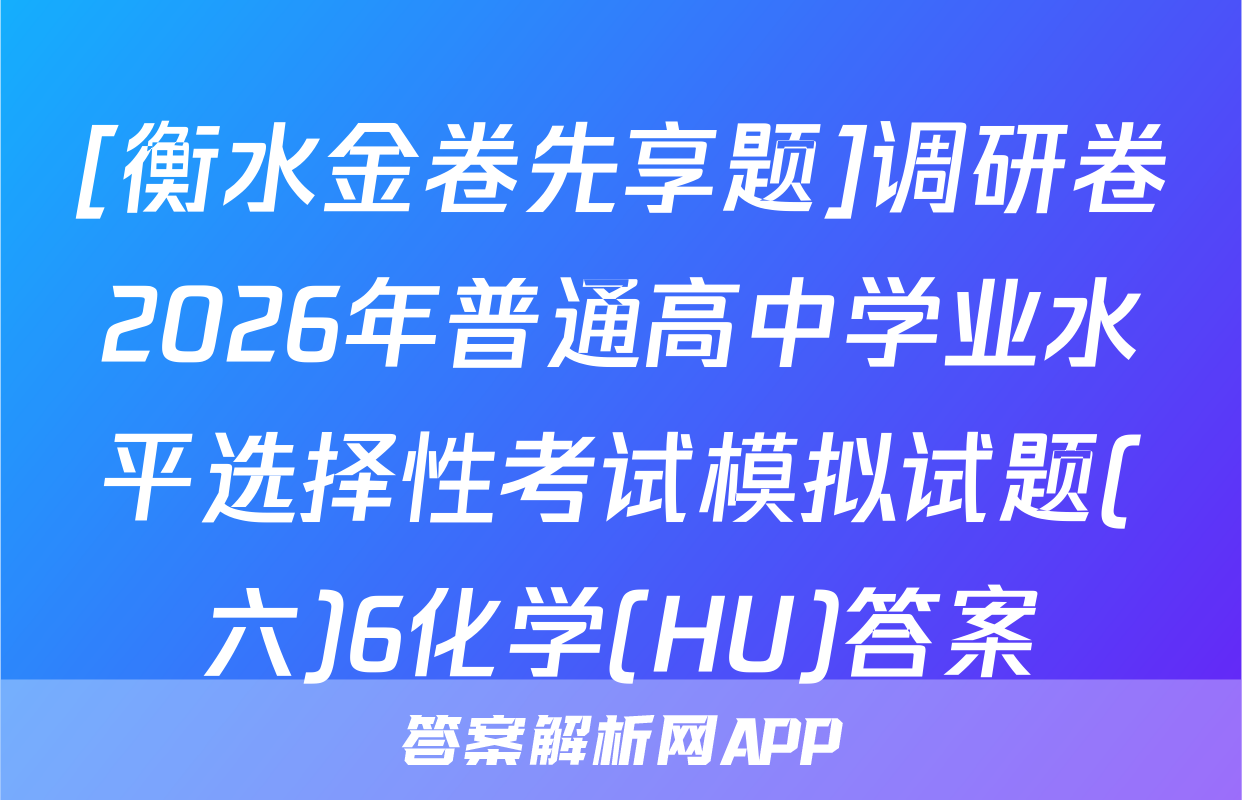[衡水金卷先享题]调研卷2026年普通高中学业水平选择性考试模拟试题(六)6化学(HU)答案