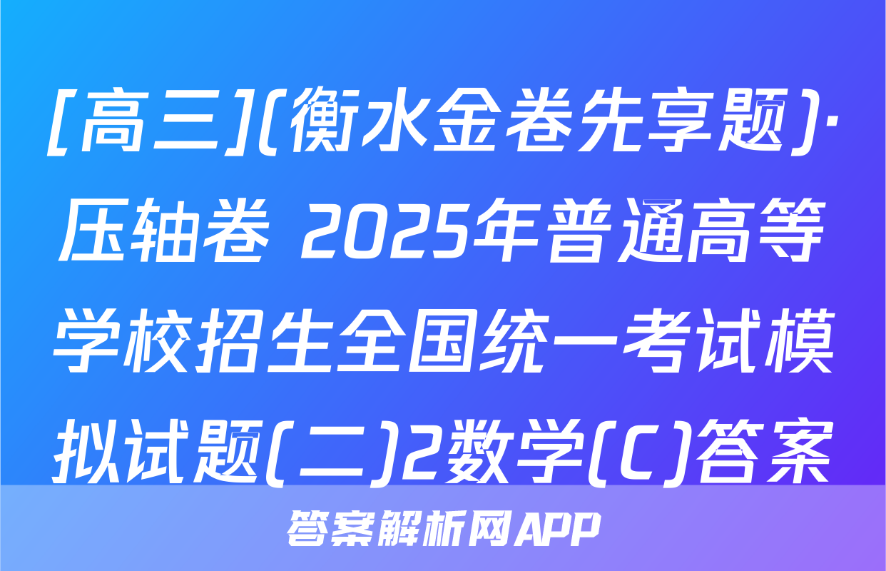 [高三](衡水金卷先享题)·压轴卷 2025年普通高等学校招生全国统一考试模拟试题(二)2数学(C)答案
