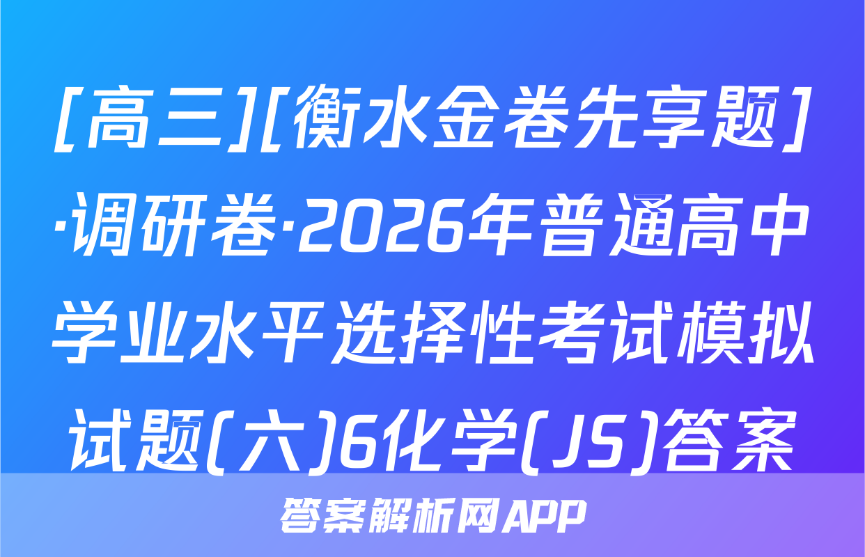 [高三][衡水金卷先享题]·调研卷·2026年普通高中学业水平选择性考试模拟试题(六)6化学(JS)答案