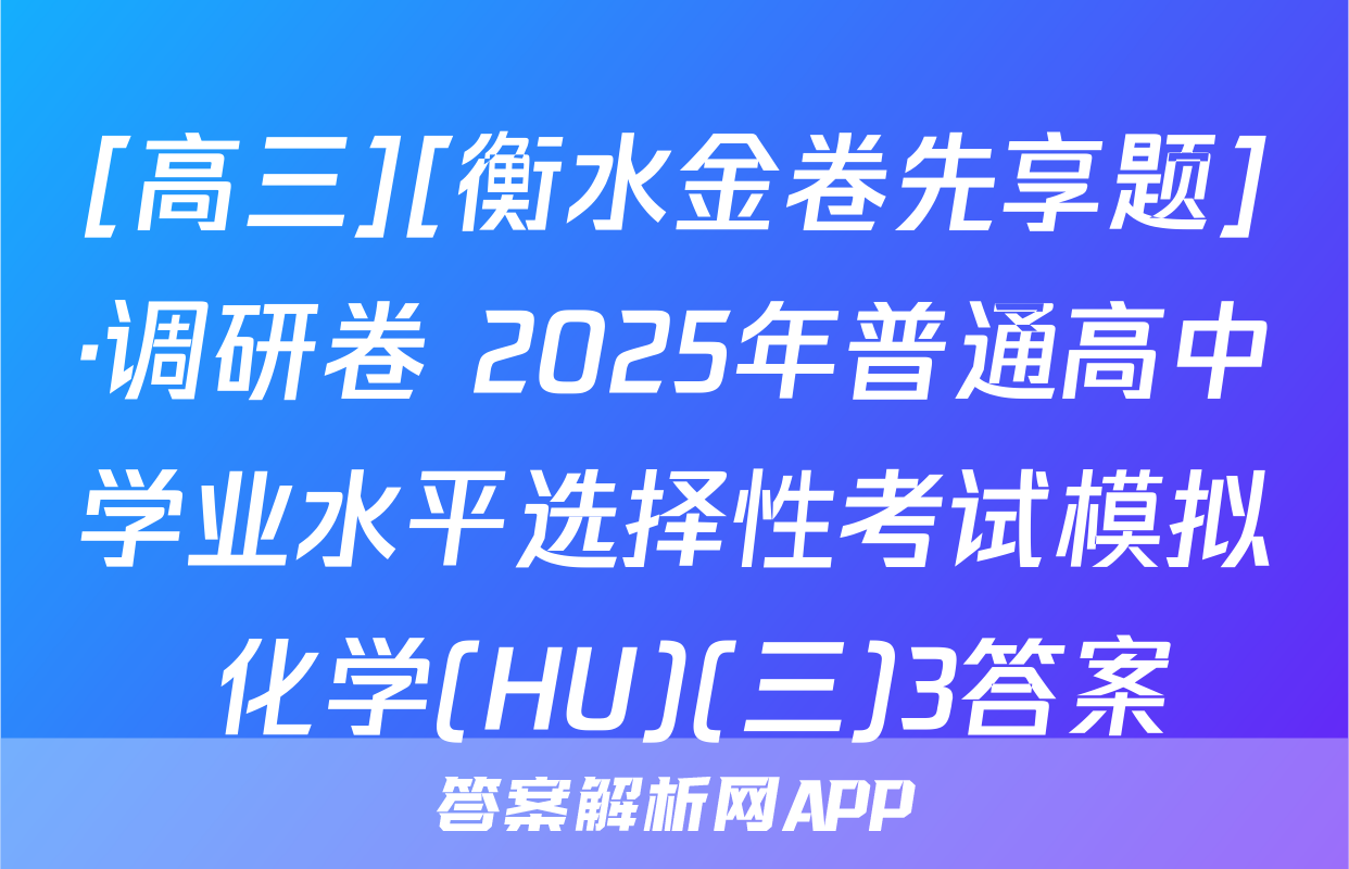 [高三][衡水金卷先享题]·调研卷 2025年普通高中学业水平选择性考试模拟 化学(HU)(三)3答案