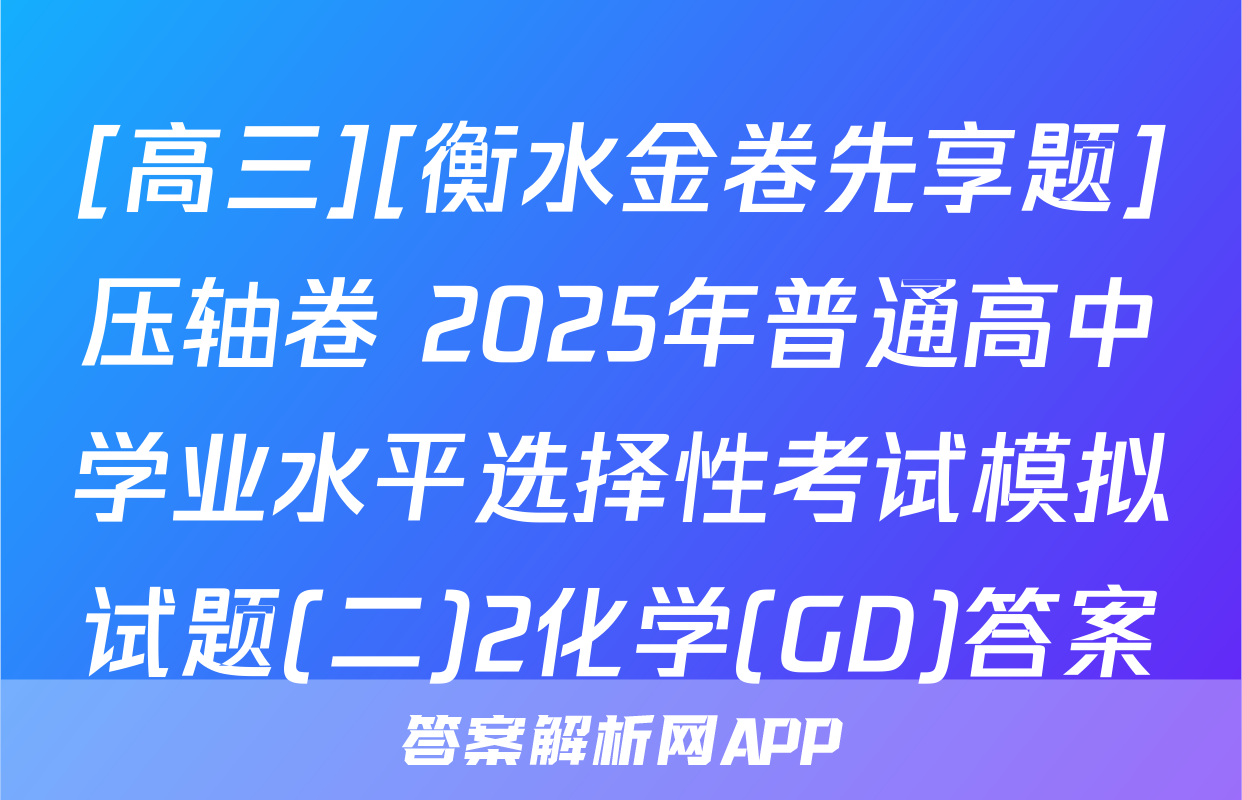[高三][衡水金卷先享题]压轴卷 2025年普通高中学业水平选择性考试模拟试题(二)2化学(GD)答案