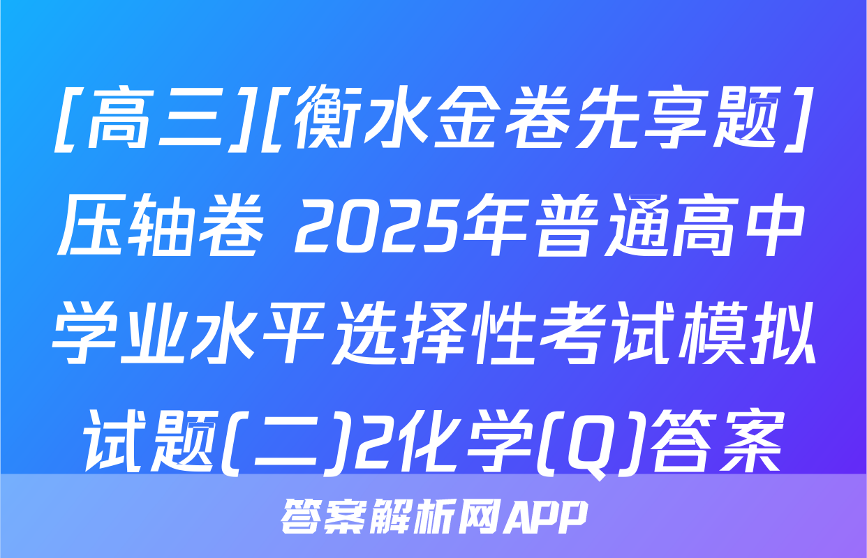 [高三][衡水金卷先享题]压轴卷 2025年普通高中学业水平选择性考试模拟试题(二)2化学(Q)答案