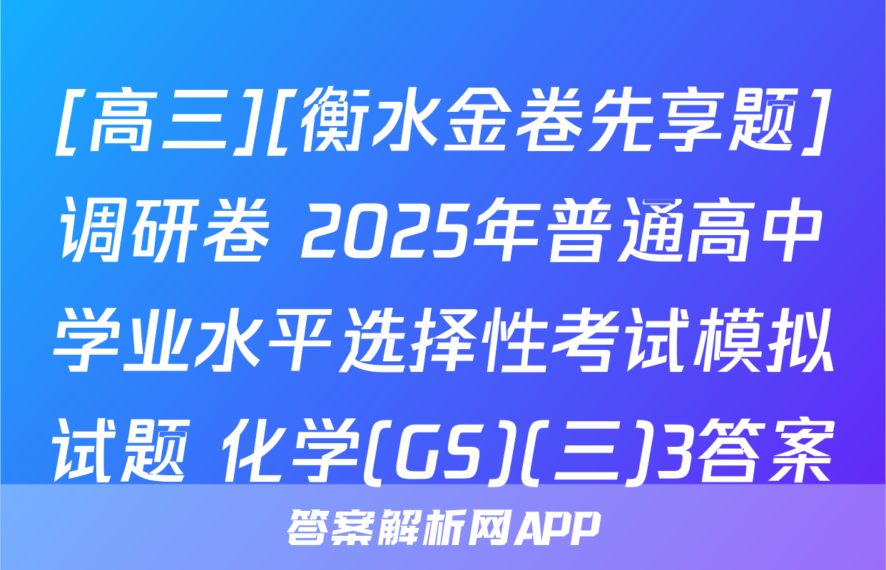[高三][衡水金卷先享题]调研卷 2025年普通高中学业水平选择性考试模拟试题 化学(GS)(三)3答案
