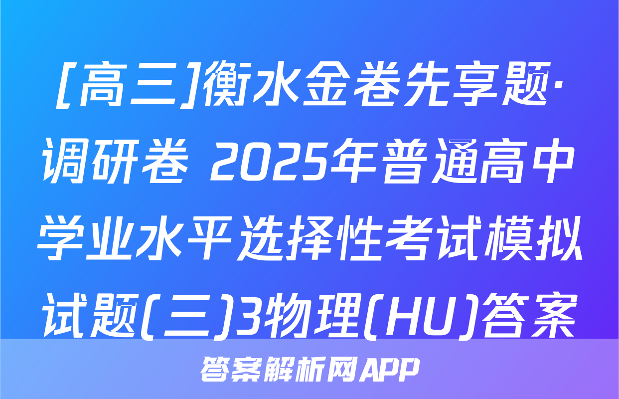 [高三]衡水金卷先享题·调研卷 2025年普通高中学业水平选择性考试模拟试题(三)3物理(HU)答案