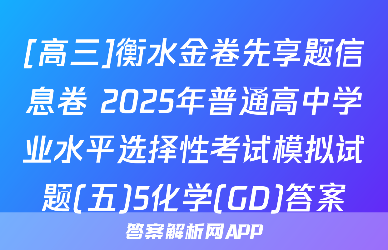 [高三]衡水金卷先享题信息卷 2025年普通高中学业水平选择性考试模拟试题(五)5化学(GD)答案