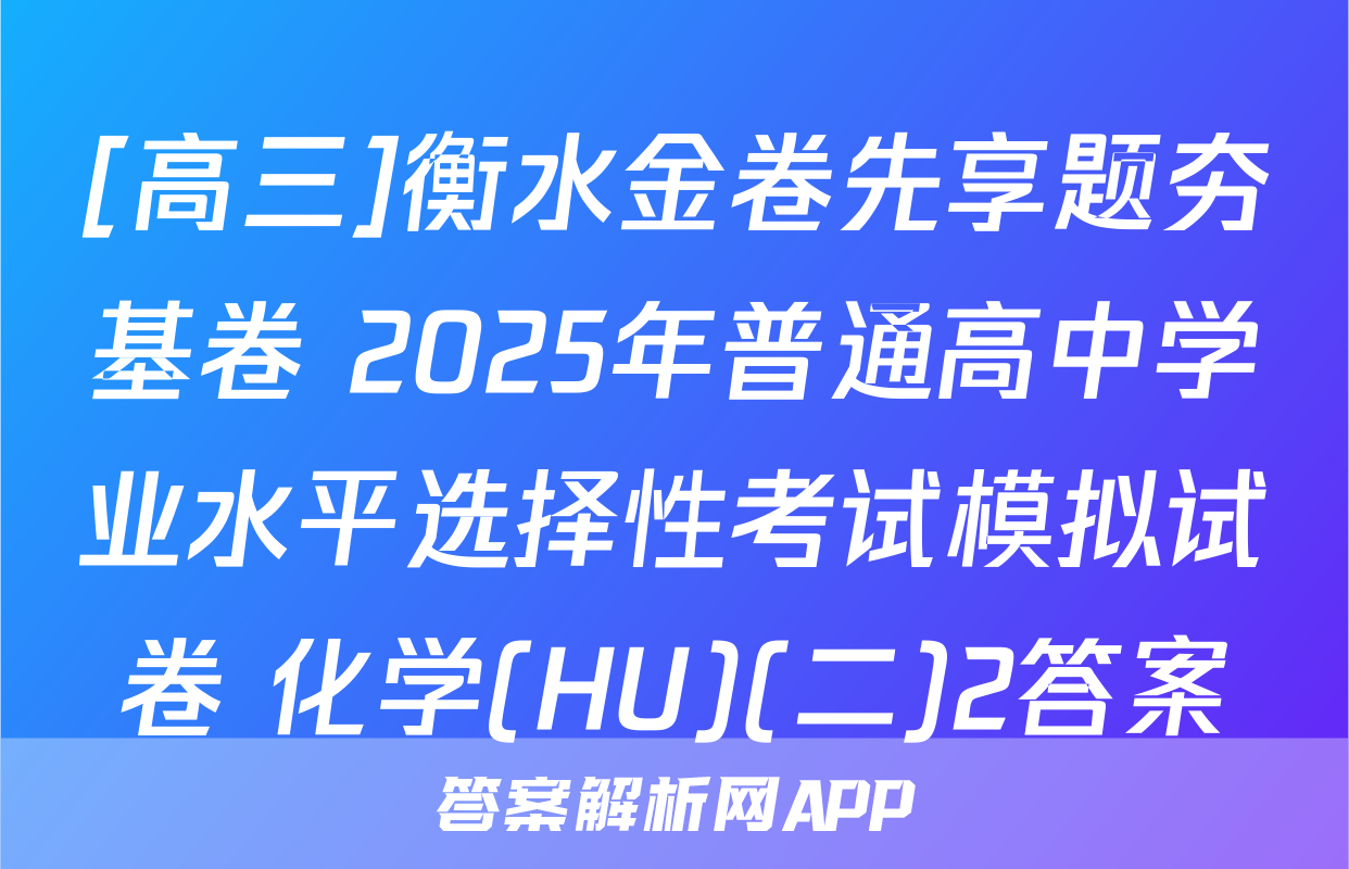 [高三]衡水金卷先享题夯基卷 2025年普通高中学业水平选择性考试模拟试卷 化学(HU)(二)2答案