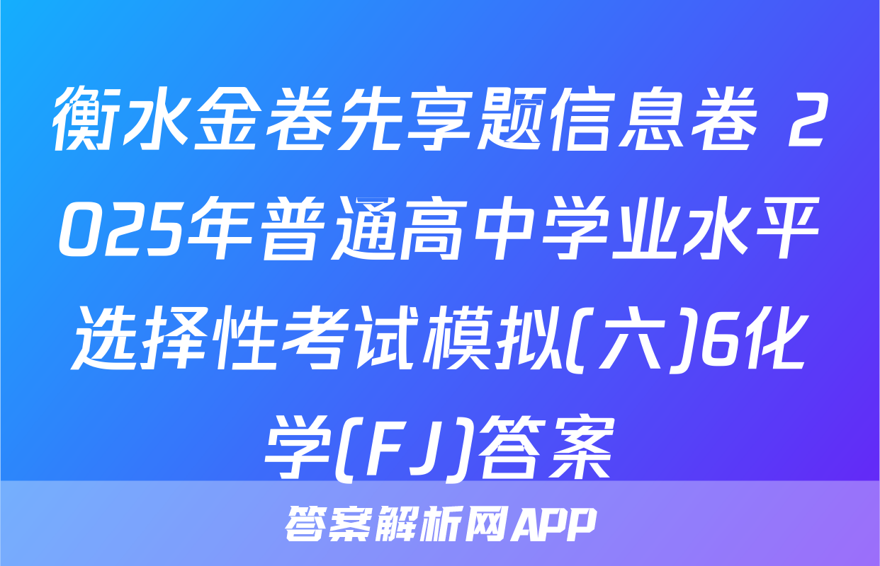 衡水金卷先享题信息卷 2025年普通高中学业水平选择性考试模拟(六)6化学(FJ)答案