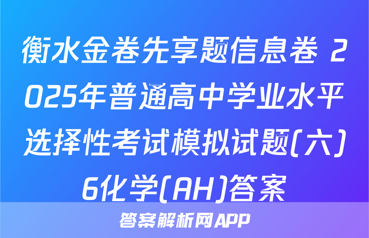 衡水金卷先享题信息卷 2025年普通高中学业水平选择性考试模拟试题(六)6化学(AH)答案