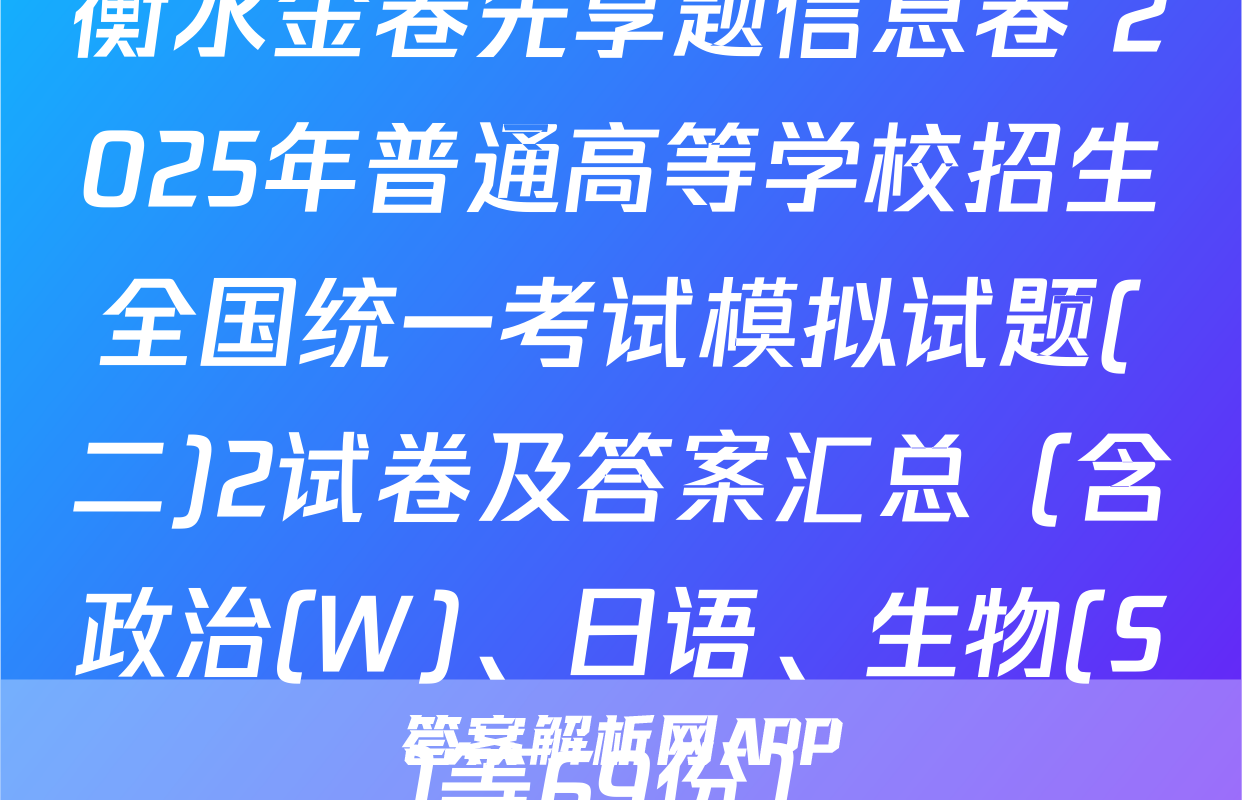 衡水金卷先享题信息卷 2025年普通高等学校招生全国统一考试模拟试题(二)2试卷及答案汇总（含政治(W)、日语、生物(S)等69份）