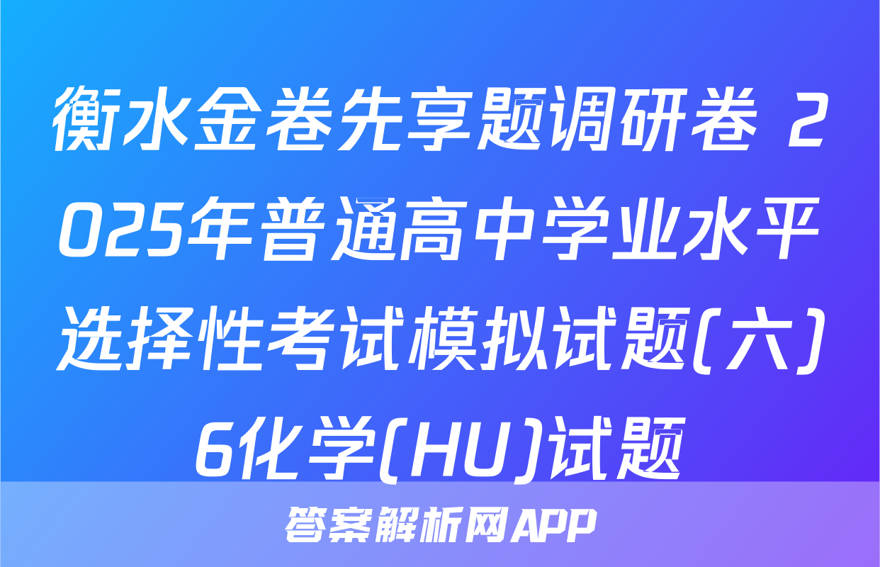 衡水金卷先享题调研卷 2025年普通高中学业水平选择性考试模拟试题(六)6化学(HU)试题