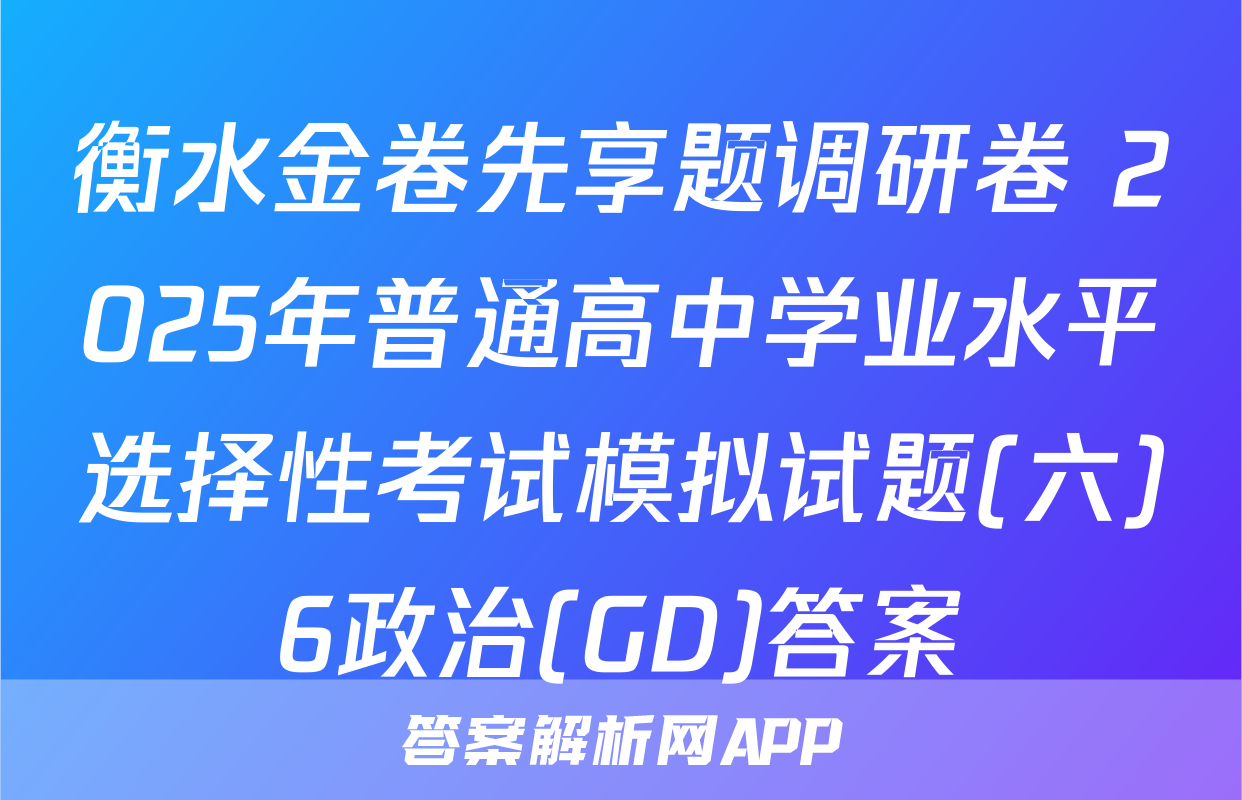 衡水金卷先享题调研卷 2025年普通高中学业水平选择性考试模拟试题(六)6政治(GD)答案