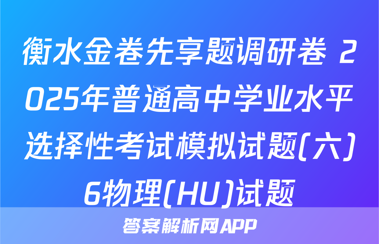 衡水金卷先享题调研卷 2025年普通高中学业水平选择性考试模拟试题(六)6物理(HU)试题