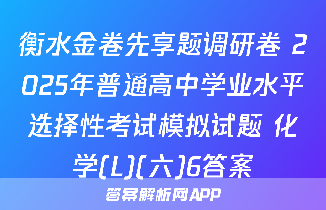 衡水金卷先享题调研卷 2025年普通高中学业水平选择性考试模拟试题 化学(L)(六)6答案