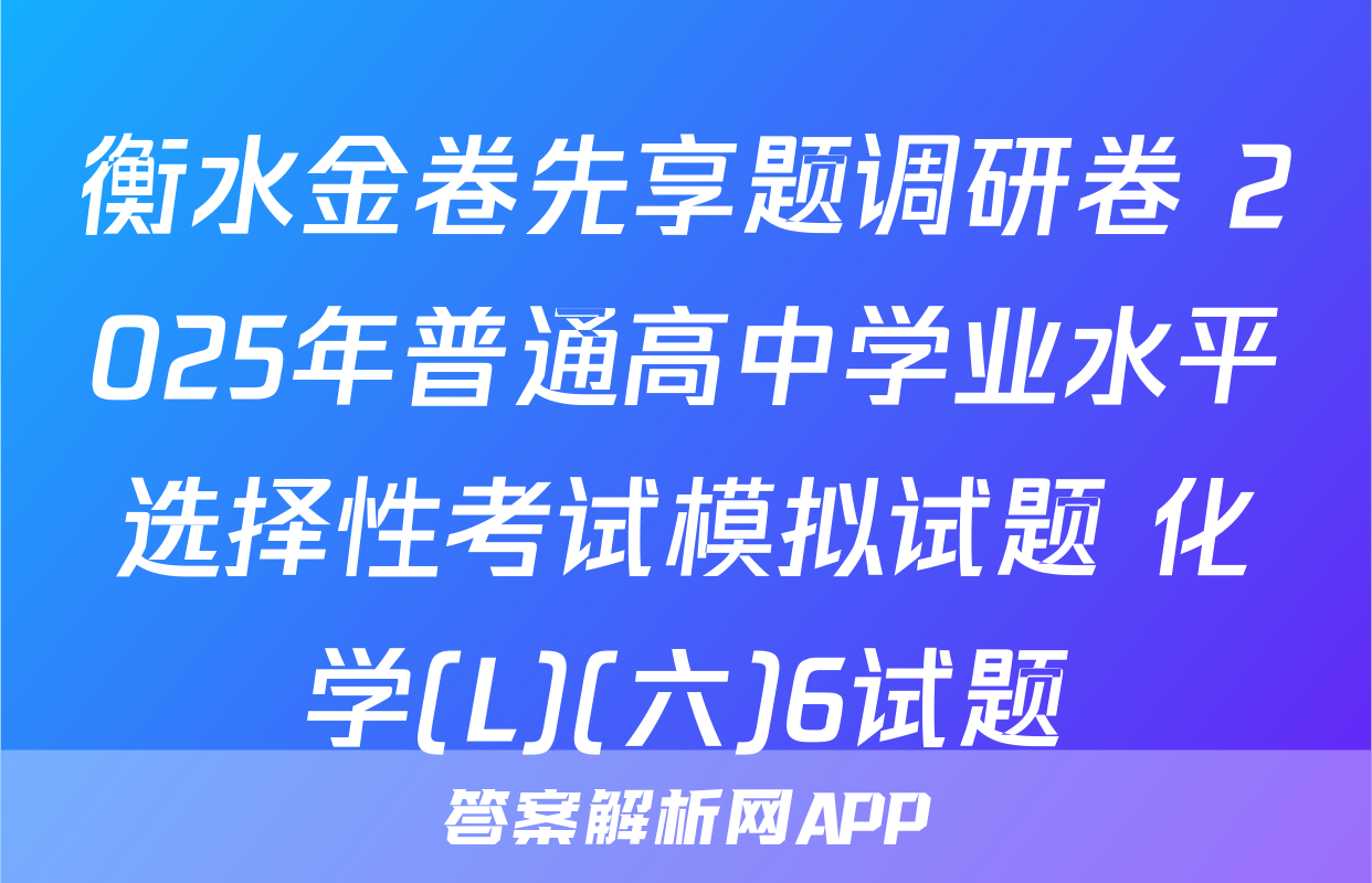 衡水金卷先享题调研卷 2025年普通高中学业水平选择性考试模拟试题 化学(L)(六)6试题