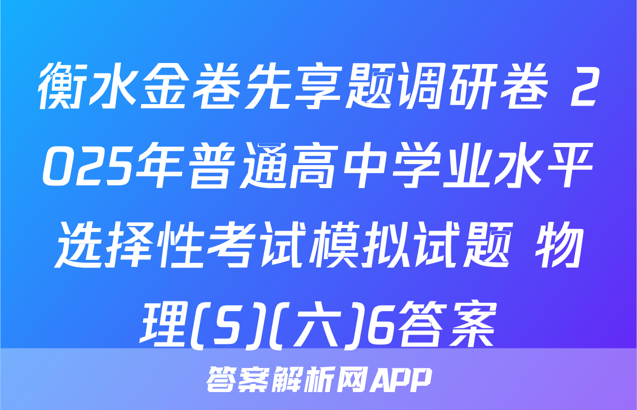 衡水金卷先享题调研卷 2025年普通高中学业水平选择性考试模拟试题 物理(S)(六)6答案