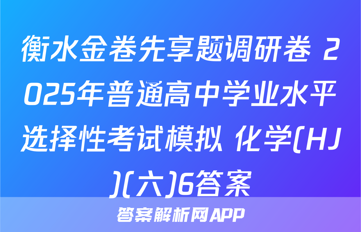 衡水金卷先享题调研卷 2025年普通高中学业水平选择性考试模拟 化学(HJ)(六)6答案