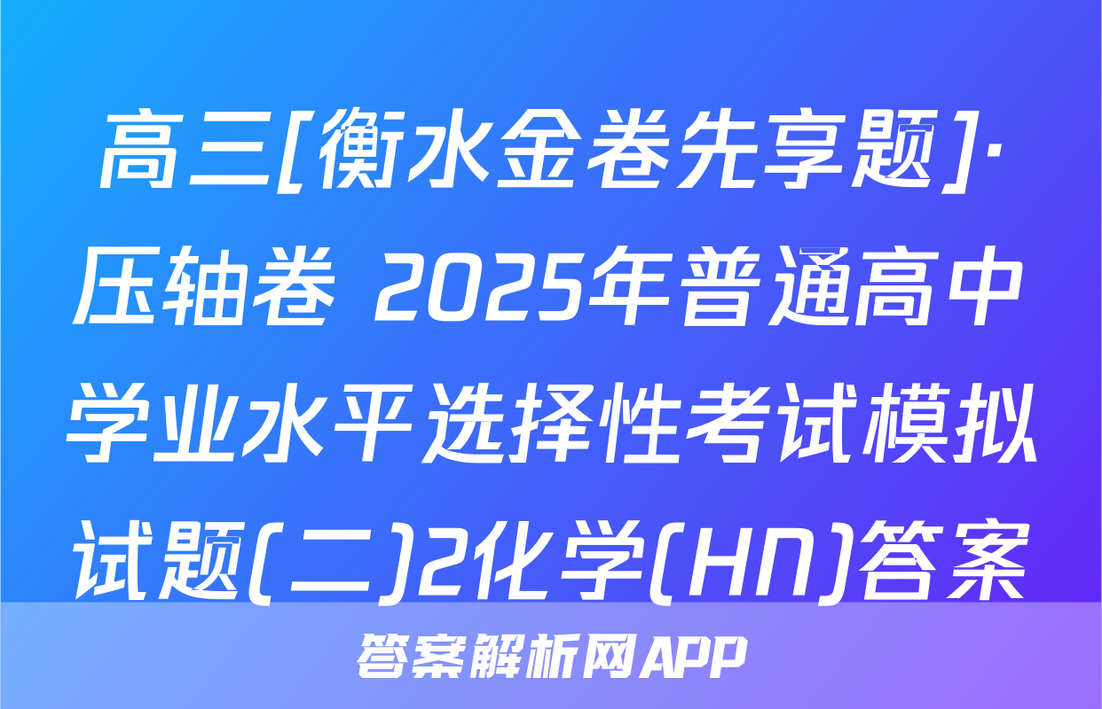 高三[衡水金卷先享题]·压轴卷 2025年普通高中学业水平选择性考试模拟试题(二)2化学(HN)答案