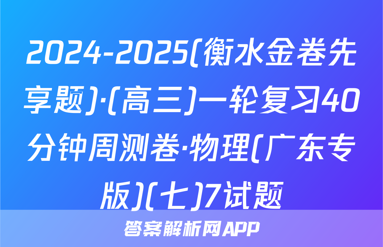 2024-2025(衡水金卷先享题)·(高三)一轮复习40分钟周测卷·物理(广东专版)(七)7试题