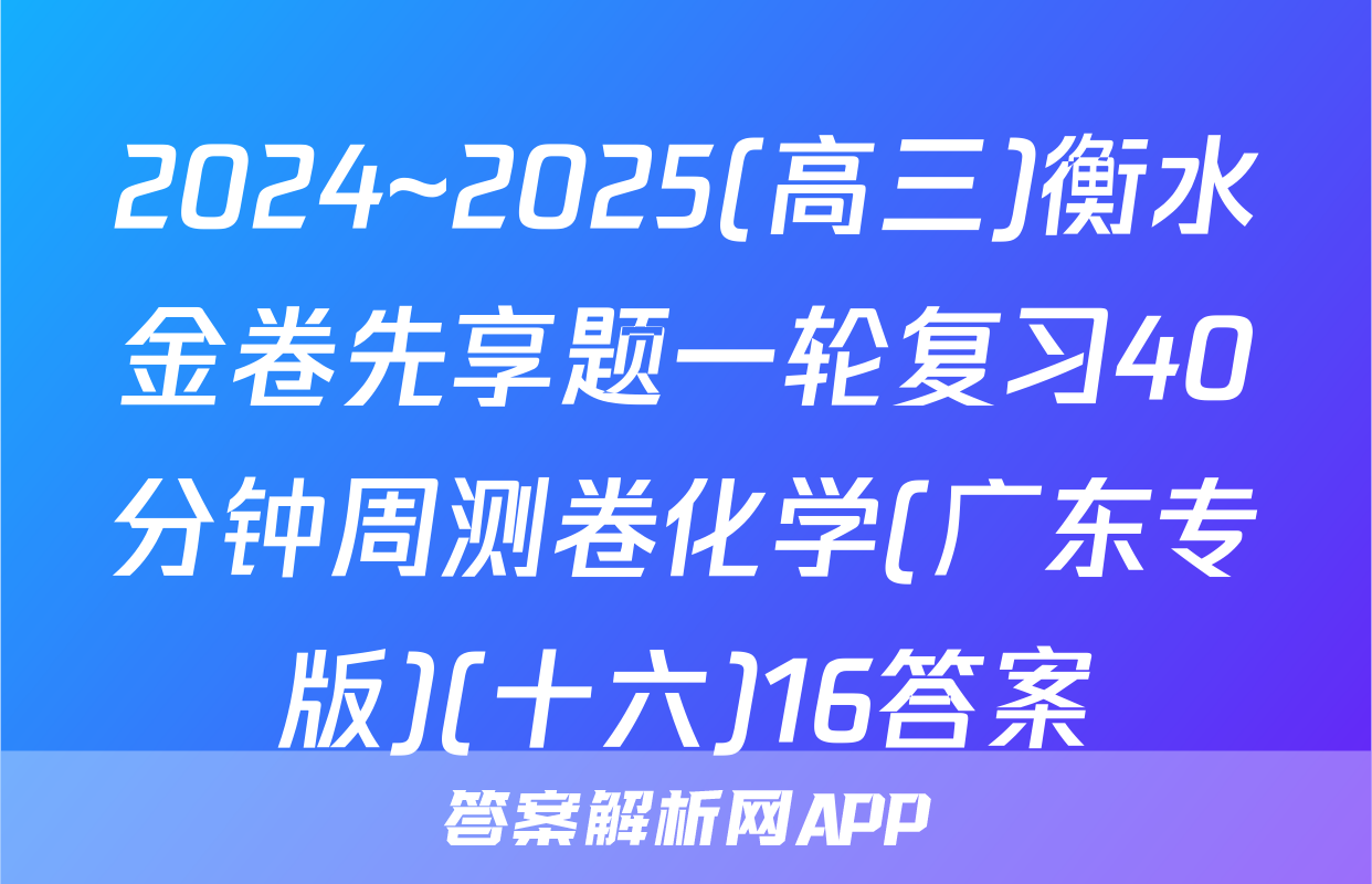 2024~2025(高三)衡水金卷先享题一轮复习40分钟周测卷化学(广东专版)(十六)16答案