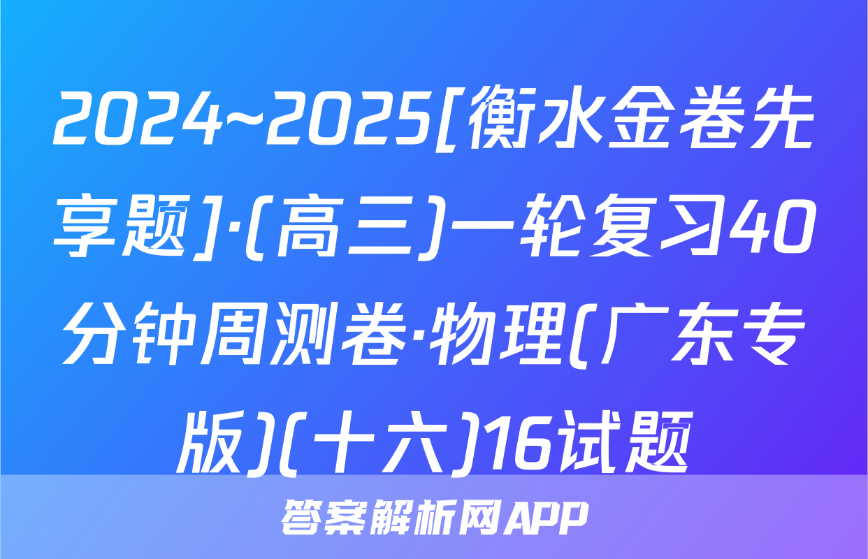 2024~2025[衡水金卷先享题]·(高三)一轮复习40分钟周测卷·物理(广东专版)(十六)16试题