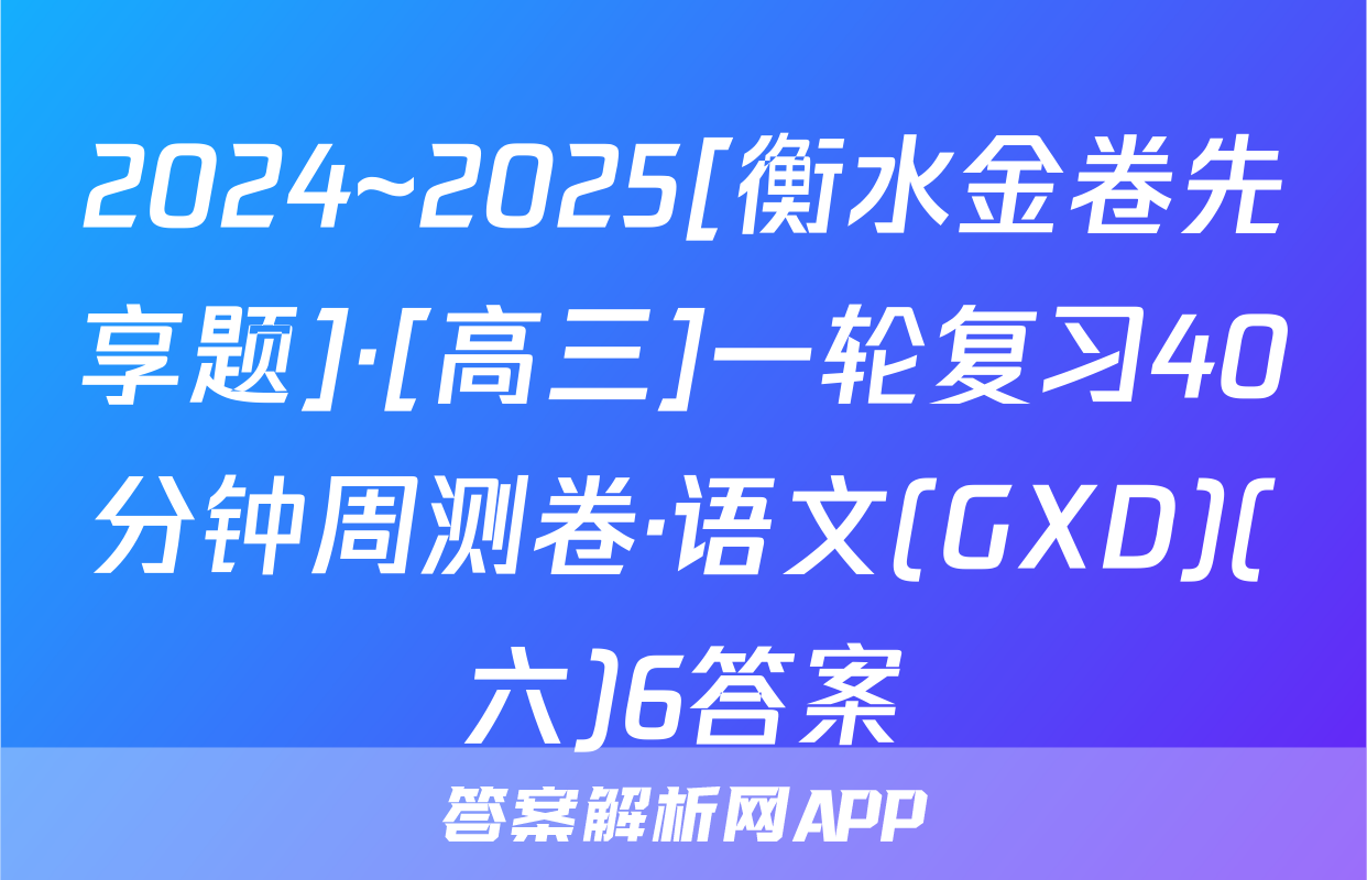 2024~2025[衡水金卷先享题]·[高三]一轮复习40分钟周测卷·语文(GXD)(六)6答案