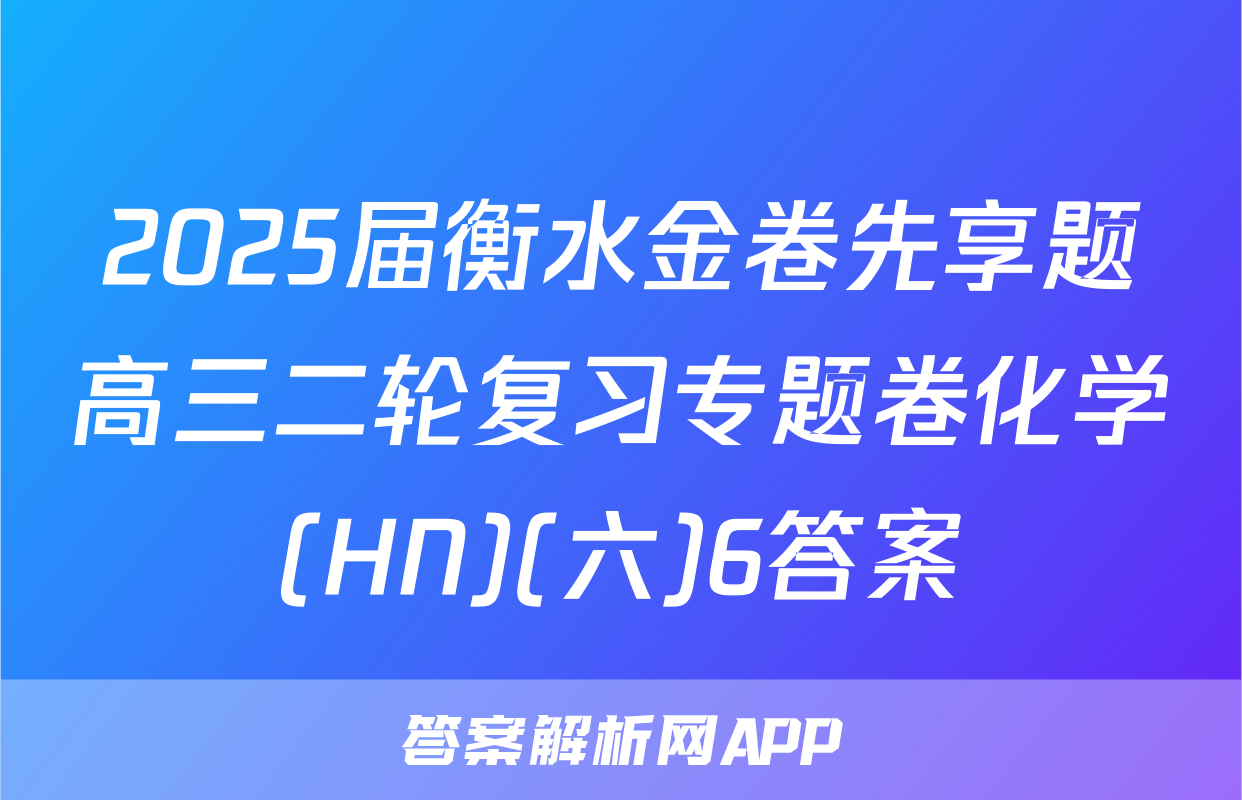 2025届衡水金卷先享题高三二轮复习专题卷化学(HN)(六)6答案